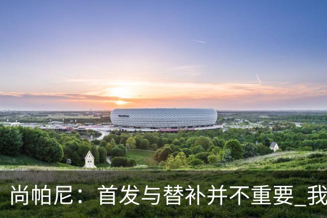 尚帕尼：首发与替补并不重要 我们的终极目标是重返总决赛