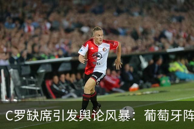 C罗缺席引发舆论风暴：葡萄牙阵容遭遇怒怼